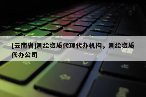 [云南省]測繪資質代理代辦機構，測繪資質代辦公司