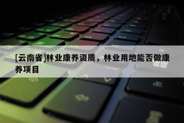 [云南省]林業(yè)康養(yǎng)資質，林業(yè)用地能否做康養(yǎng)項目