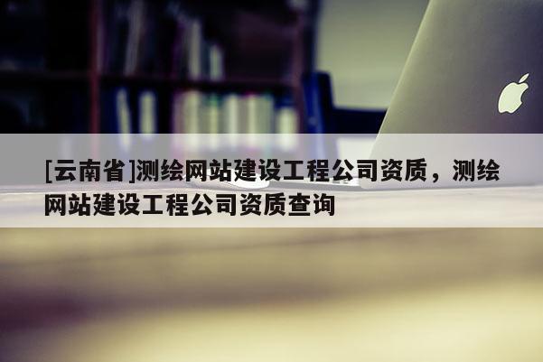 [云南省]測(cè)繪網(wǎng)站建設(shè)工程公司資質(zhì)，測(cè)繪網(wǎng)站建設(shè)工程公司資質(zhì)查詢(xún)