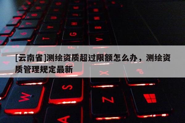 [云南省]測繪資質超過限額怎么辦，測繪資質管理規定最新