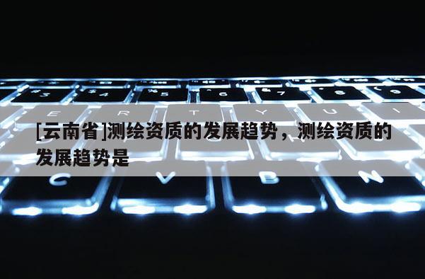 [云南省]測繪資質的發展趨勢，測繪資質的發展趨勢是