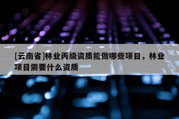 [云南省]林業丙級資質能做哪些項目，林業項目需要什么資質