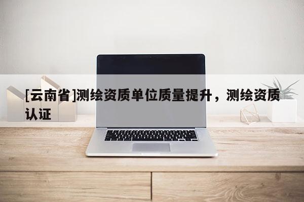 [云南省]測繪資質單位質量提升，測繪資質認證