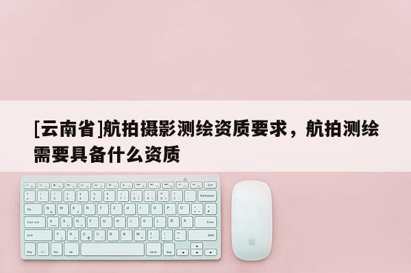 [云南省]航拍攝影測繪資質要求，航拍測繪需要具備什么資質