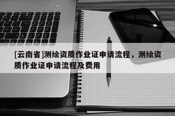 [云南省]測繪資質作業證申請流程，測繪資質作業證申請流程及費用