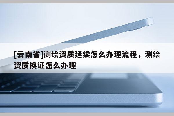 [云南省]測繪資質延續怎么辦理流程，測繪資質換證怎么辦理