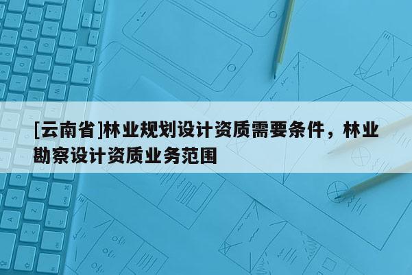 [云南省]林業(yè)規(guī)劃設(shè)計(jì)資質(zhì)需要條件，林業(yè)勘察設(shè)計(jì)資質(zhì)業(yè)務(wù)范圍