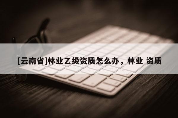[云南省]林業乙級資質怎么辦，林業 資質