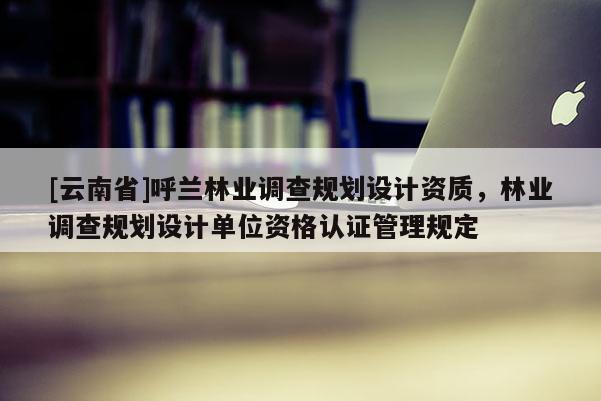 [云南省]呼蘭林業調查規劃設計資質，林業調查規劃設計單位資格認證管理規定