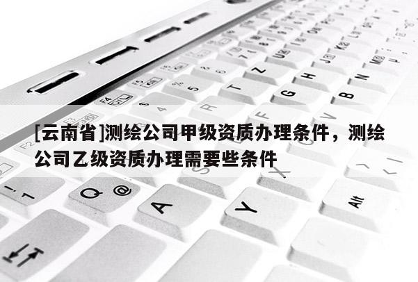 [云南省]測繪公司甲級資質辦理條件，測繪公司乙級資質辦理需要些條件