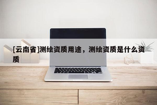 [云南省]測繪資質用途，測繪資質是什么資質