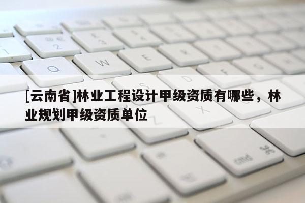 [云南省]林業工程設計甲級資質有哪些，林業規劃甲級資質單位