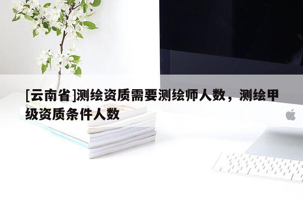 [云南省]測繪資質(zhì)需要測繪師人數(shù)，測繪甲級資質(zhì)條件人數(shù)