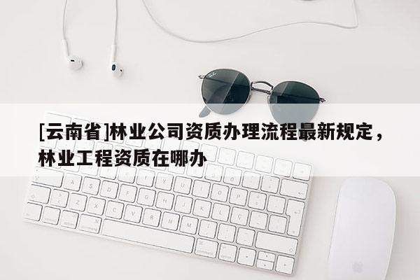 [云南省]林業公司資質辦理流程最新規定，林業工程資質在哪辦