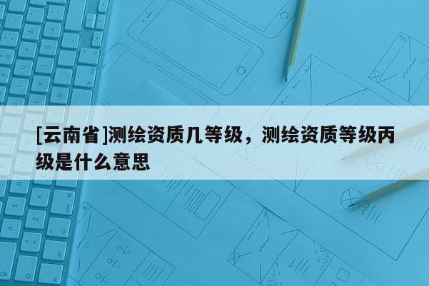 [云南省]測繪資質幾等級，測繪資質等級丙級是什么意思