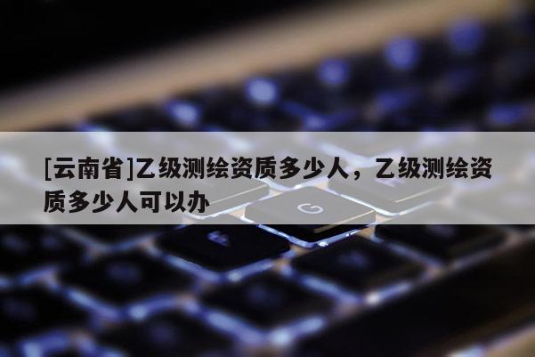 [云南省]乙級測繪資質多少人，乙級測繪資質多少人可以辦