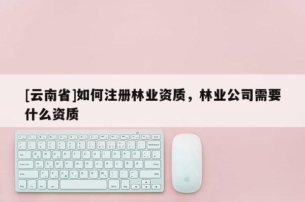[云南省]如何注冊(cè)林業(yè)資質(zhì)，林業(yè)公司需要什么資質(zhì)