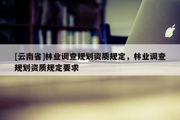 [云南省]林業(yè)調(diào)查規(guī)劃資質(zhì)規(guī)定，林業(yè)調(diào)查規(guī)劃資質(zhì)規(guī)定要求
