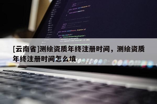 [云南省]測繪資質(zhì)年終注冊時間，測繪資質(zhì)年終注冊時間怎么填