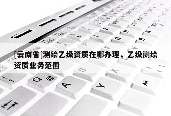[云南省]測繪乙級資質在哪辦理，乙級測繪資質業務范圍