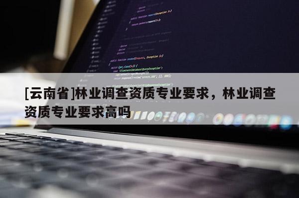 [云南省]林業(yè)調(diào)查資質(zhì)專業(yè)要求，林業(yè)調(diào)查資質(zhì)專業(yè)要求高嗎