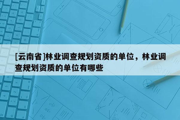 [云南省]林業調查規劃資質的單位，林業調查規劃資質的單位有哪些