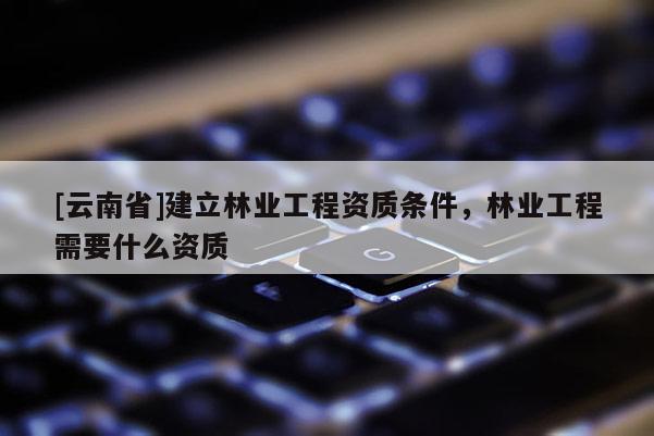 [云南省]建立林業(yè)工程資質(zhì)條件，林業(yè)工程需要什么資質(zhì)