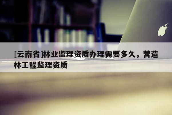 [云南省]林業監理資質辦理需要多久，營造林工程監理資質