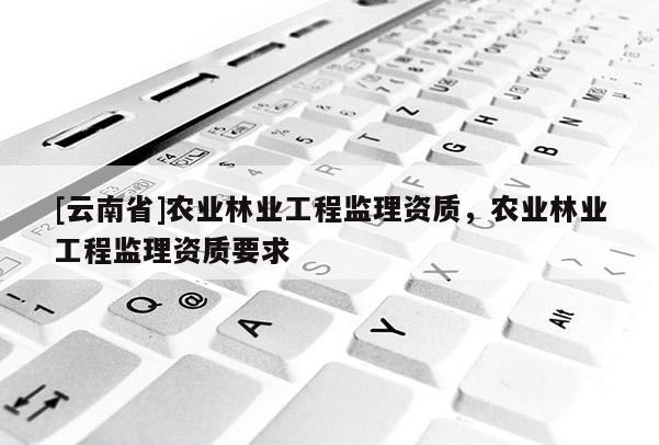 [云南省]農業(yè)林業(yè)工程監(jiān)理資質，農業(yè)林業(yè)工程監(jiān)理資質要求