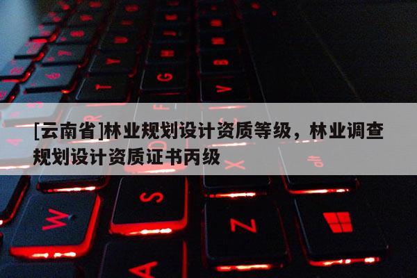 [云南省]林業規劃設計資質等級，林業調查規劃設計資質證書丙級