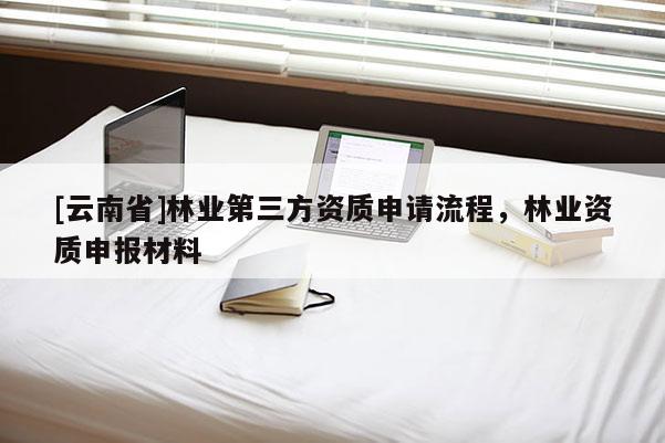 [云南省]林業(yè)第三方資質(zhì)申請(qǐng)流程，林業(yè)資質(zhì)申報(bào)材料