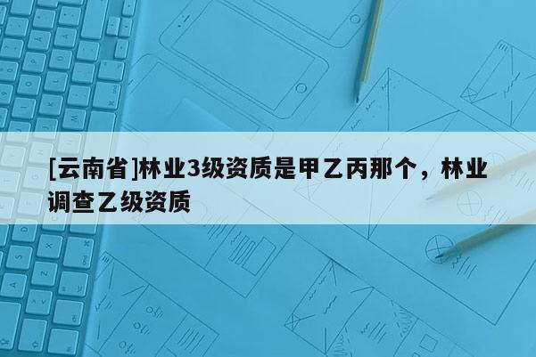 [云南省]林業3級資質是甲乙丙那個，林業調查乙級資質