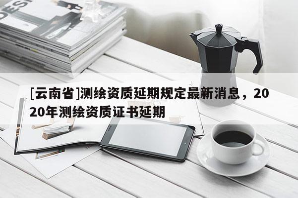 [云南省]測(cè)繪資質(zhì)延期規(guī)定最新消息，2020年測(cè)繪資質(zhì)證書延期
