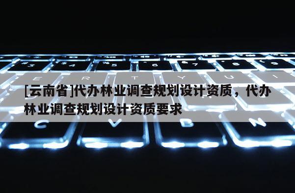 [云南省]代辦林業調查規劃設計資質，代辦林業調查規劃設計資質要求
