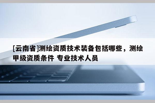 [云南省]測繪資質技術裝備包括哪些，測繪甲級資質條件 專業技術人員