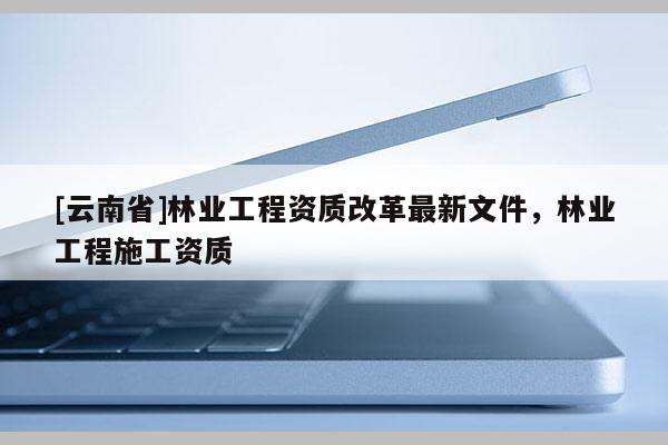 [云南省]林業工程資質改革最新文件，林業工程施工資質