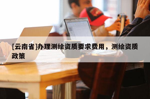 [云南省]辦理測(cè)繪資質(zhì)要求費(fèi)用，測(cè)繪資質(zhì)政策