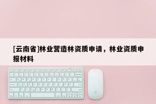 [云南省]林業營造林資質申請，林業資質申報材料