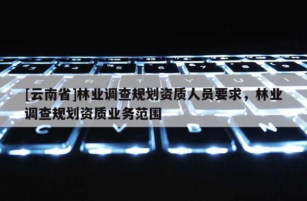 [云南省]林業調查規劃資質人員要求，林業調查規劃資質業務范圍