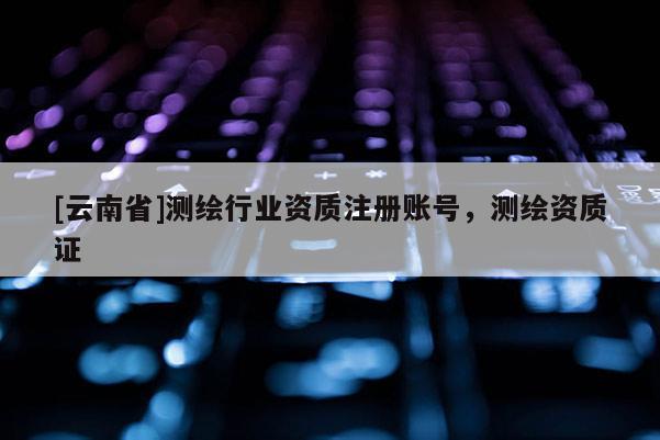 [云南省]測(cè)繪行業(yè)資質(zhì)注冊(cè)賬號(hào)，測(cè)繪資質(zhì)證