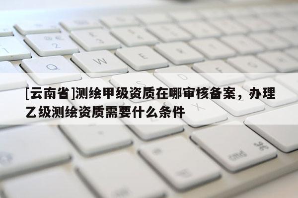 [云南省]測繪甲級資質在哪審核備案，辦理乙級測繪資質需要什么條件