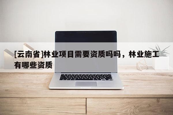 [云南省]林業(yè)項目需要資質(zhì)嗎嗎，林業(yè)施工有哪些資質(zhì)