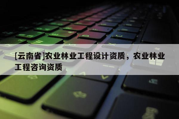[云南省]農業(yè)林業(yè)工程設計資質，農業(yè)林業(yè)工程咨詢資質