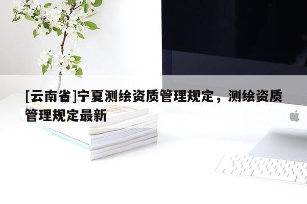 [云南省]寧夏測繪資質管理規(guī)定，測繪資質管理規(guī)定最新