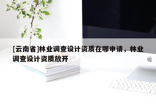 [云南省]林業(yè)調(diào)查設(shè)計(jì)資質(zhì)在哪申請(qǐng)，林業(yè)調(diào)查設(shè)計(jì)資質(zhì)放開(kāi)