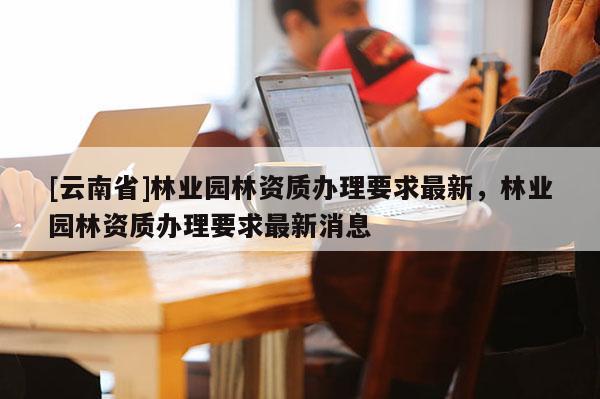 [云南省]林業園林資質辦理要求最新，林業園林資質辦理要求最新消息