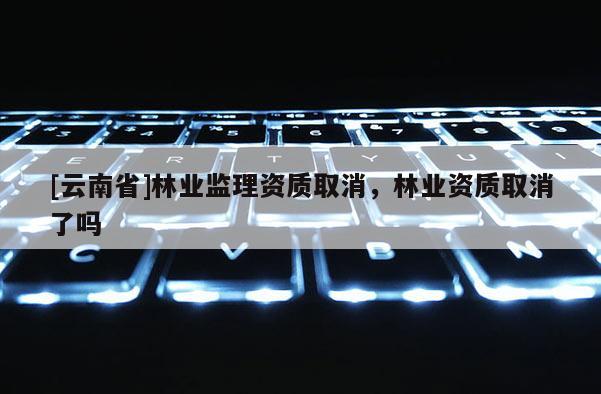 [云南省]林業(yè)監(jiān)理資質(zhì)取消，林業(yè)資質(zhì)取消了嗎
