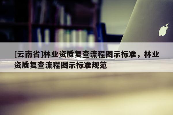 [云南省]林業(yè)資質(zhì)復查流程圖示標準，林業(yè)資質(zhì)復查流程圖示標準規(guī)范