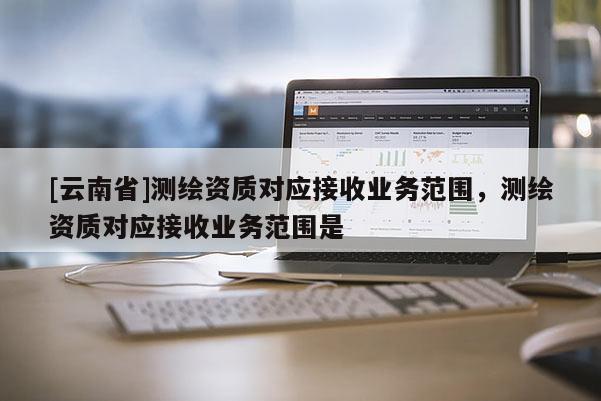 [云南省]測繪資質對應接收業務范圍，測繪資質對應接收業務范圍是