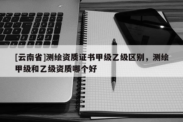 [云南省]測繪資質證書甲級乙級區別，測繪甲級和乙級資質哪個好
